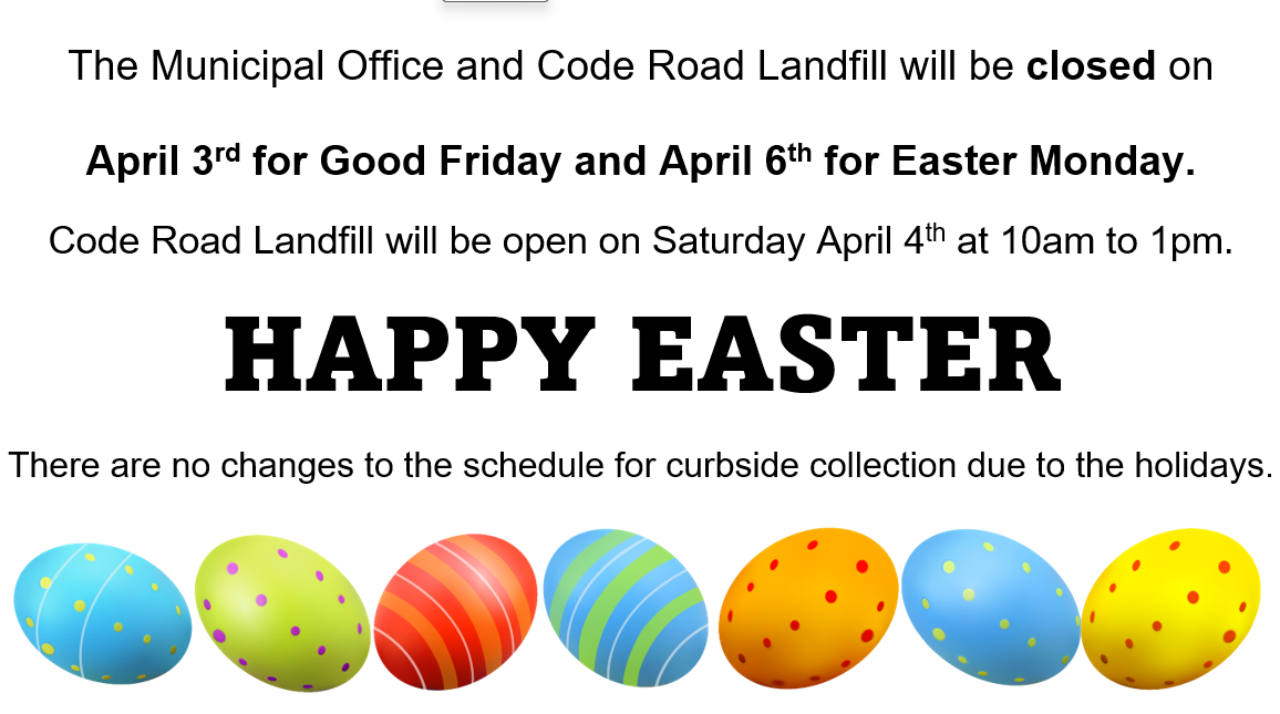 The Municipal Office and Code Road Landfill will be closed on   April 3rd for Good Friday and April 6th for Easter Monday.  Code Road Landfill will be open on Saturday April 4 from 10am - 1pm. There are no changes to the schedule for curbside collection due to the holidays.